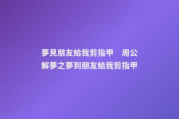 夢見朋友給我剪指甲　周公解夢之夢到朋友給我剪指甲